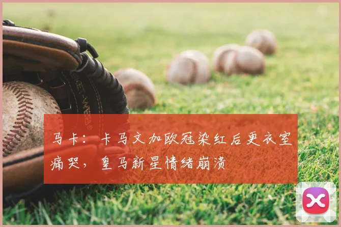 马卡：卡马文加欧冠染红后更衣室痛哭，皇马新星情绪崩溃