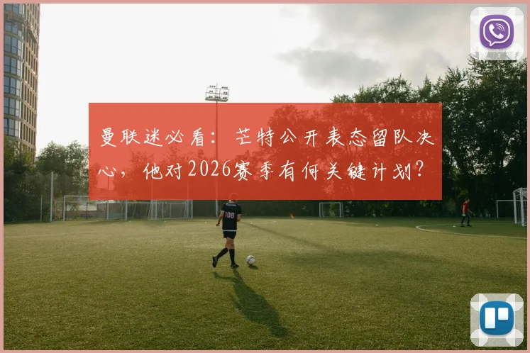 曼联迷必看：芒特公开表态留队决心，他对2026赛季有何关键计划？