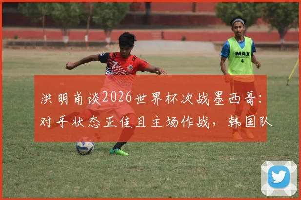 洪明甫谈2026世界杯次战墨西哥:对手状态正佳且主场作战,韩国队面临严峻挑战