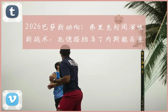 2026巴萨新动向：弗里克封闭演练新战术，孔德搭档马丁内斯能否重铸后防？