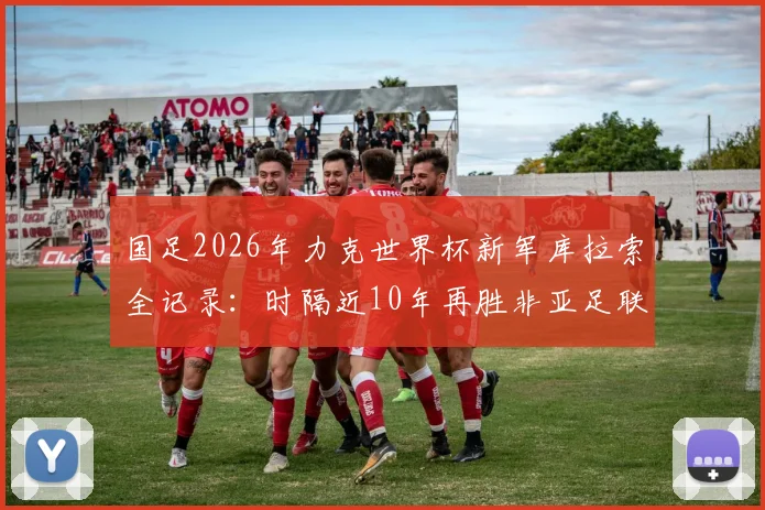国足2026年力克世界杯新军库拉索全记录:时隔近10年再胜非亚足联球队,这场胜利意味着什么?