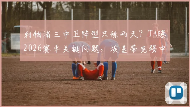 利物浦三中卫阵型只练两天？TA曝2026赛季关键问题，埃基蒂克踢中锋引争议