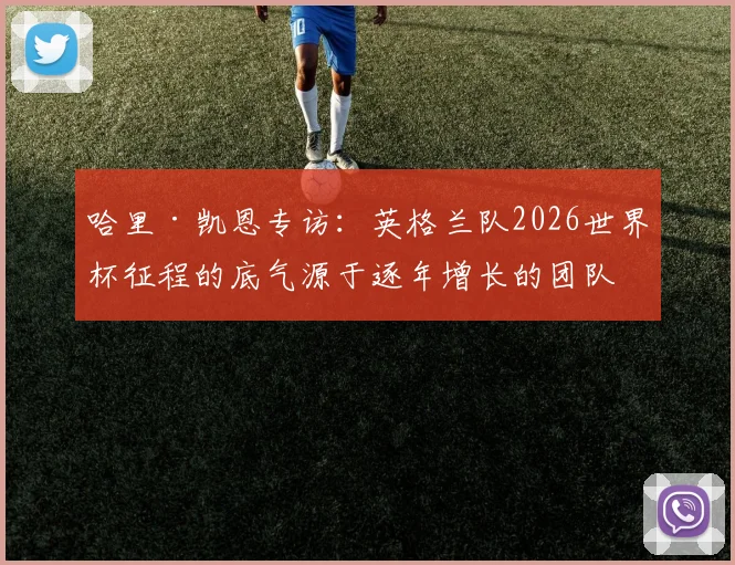 哈里·凯恩专访：英格兰队2026世界杯征程的底气源于逐年增长的团队凝聚力，队长详谈冠军目标与更衣室氛围