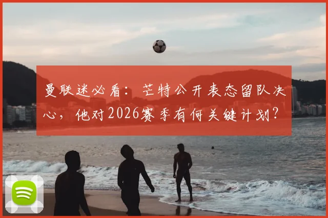 曼联迷必看:芒特公开表态留队决心,他对2026赛季有何关键计划?