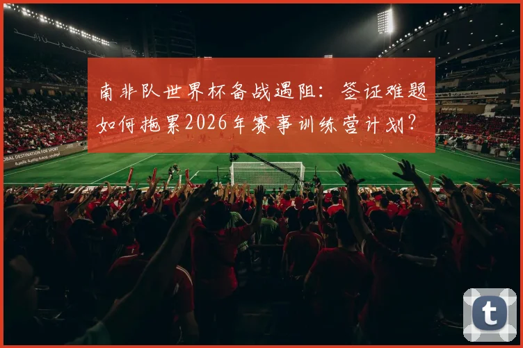 南非队世界杯备战遇阻：签证难题如何拖累2026年赛事训练营计划？