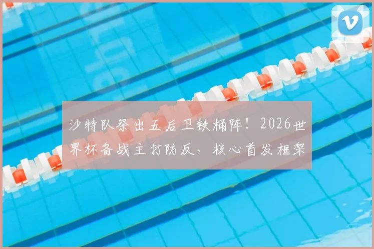 沙特队祭出五后卫铁桶阵！2026世界杯备战主打防反，核心首发框架稳固