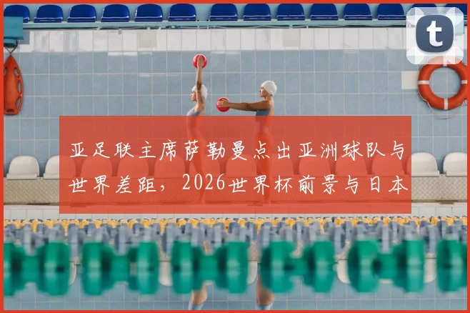 亚足联主席萨勒曼点出亚洲球队与世界差距,2026世界杯前景与日本澳大利亚晋级启示