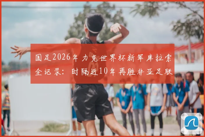 国足2026年力克世界杯新军库拉索全记录：时隔近10年再胜非亚足联球队，这场胜利意味着什么？