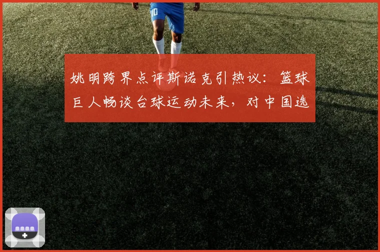 姚明跨界点评斯诺克引热议:篮球巨人畅谈台球运动未来,对中国选手寄予厚望(2026最新观点)