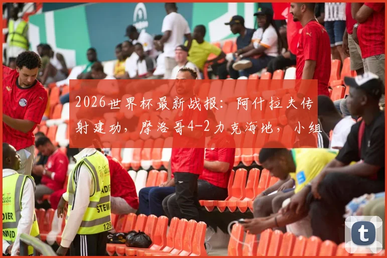 2026世界杯最新战报:阿什拉夫传射建功,摩洛哥4-2力克海地,小组第二昂首出线全解析