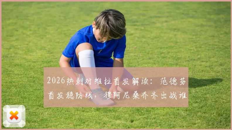 2026热刺对维拉首发解读:范德芬首发稳防线,穆阿尼桑乔齐出战谁表现更胜一筹?