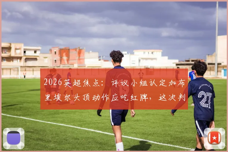 2026英超焦点:评议小组认定加布里埃尔头顶动作应吃红牌,这次判罚究竟引发了多少关于裁判标准的讨论?