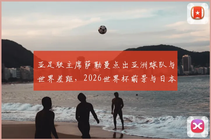 亚足联主席萨勒曼点出亚洲球队与世界差距，2026世界杯前景与日本澳大利亚晋级启示