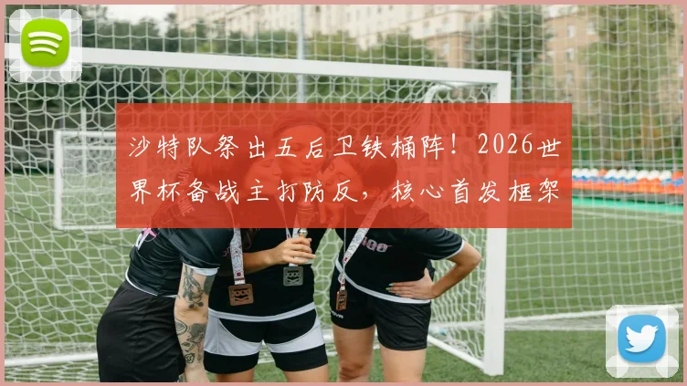 沙特队祭出五后卫铁桶阵!2026世界杯备战主打防反,核心首发框架稳固