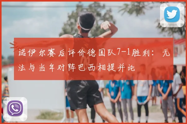 诺伊尔赛后评价德国队7-1胜利:无法与当年对阵巴西相提并论