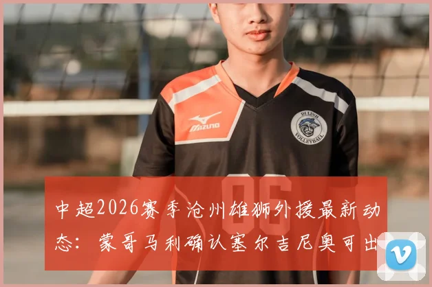 中超2026赛季沧州雄狮外援最新动态：蒙哥马利确认塞尔吉尼奥可出战蓉城，拉莫斯伤情评估中