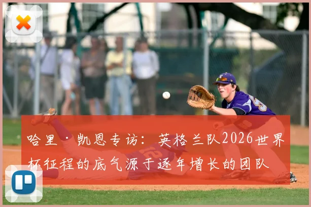 哈里·凯恩专访：英格兰队2026世界杯征程的底气源于逐年增长的团队凝聚力，队长详谈冠军目标与更衣室氛围