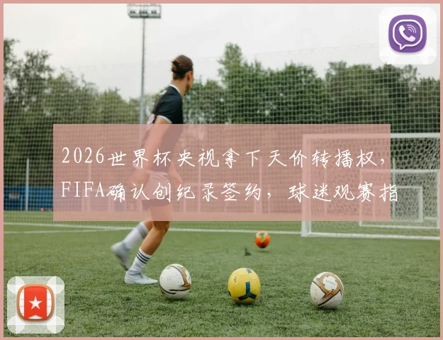 2026世界杯央视拿下天价转播权,FIFA确认创纪录签约,球迷观赛指南看这里