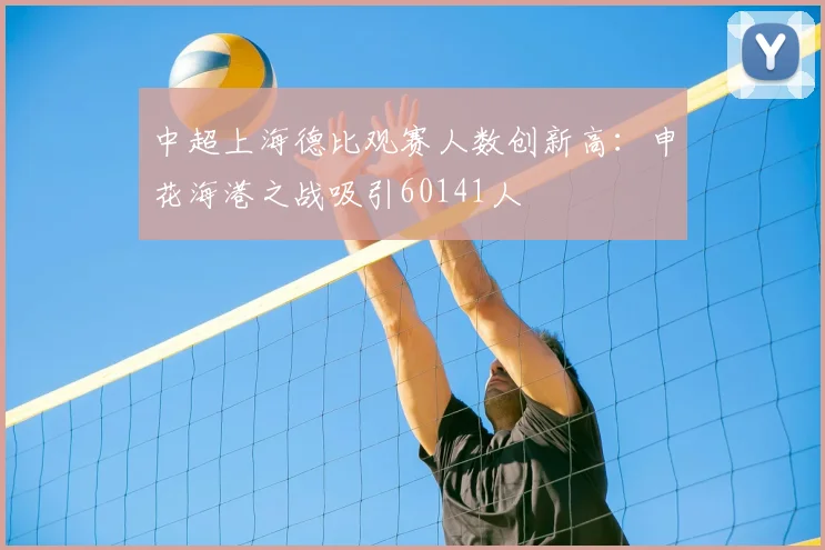 中超上海德比观赛人数创新高:申花海港之战吸引60141人